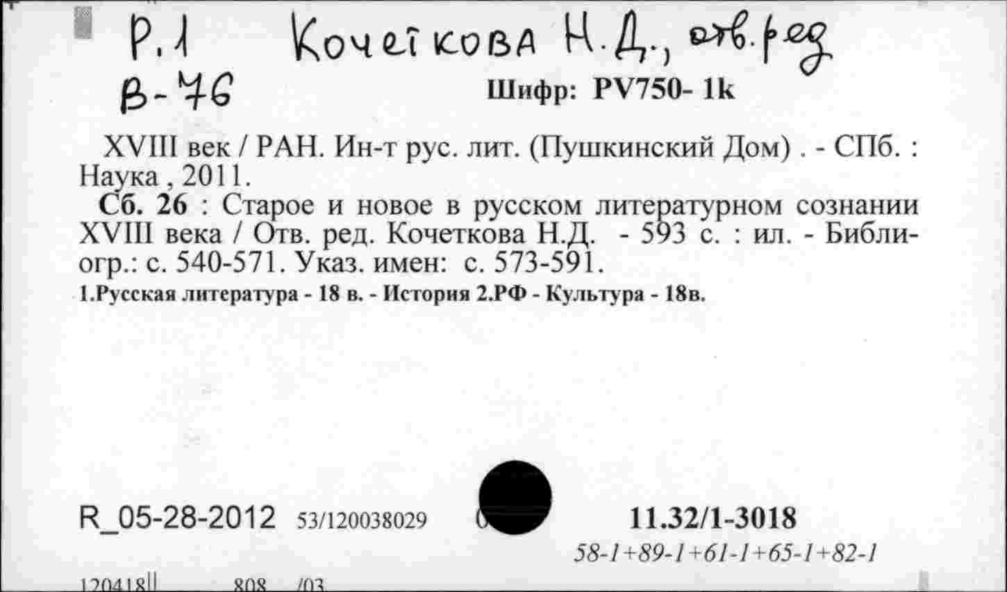 ﻿р. 4 КоЧСТ1СОВД Ц Д.)
Шифр: РУ750- 1к
XVIII век / РАН. Ин-т рус. лит. (Пушкинский Дом) . - СПб. : Наука ,2011.
Сб. 26 : Старое и новое в русском литературном сознании XVIII века / Отв. ред. Кочеткова Н.Д. - 593 с. : ил. - Библи-огр.: с. 540-571. Указ, имен: с. 573-591.
1.Русская литература - 18 в. - История 2.РФ - Культура - 18в.
Н_05-28-2012 53/120038029
11.32/1-3018
58-1 +89-1 +61-1+65-1+82-1